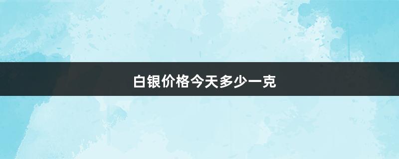 白银价格今天多少一克（市场白银价格今天多少一克）