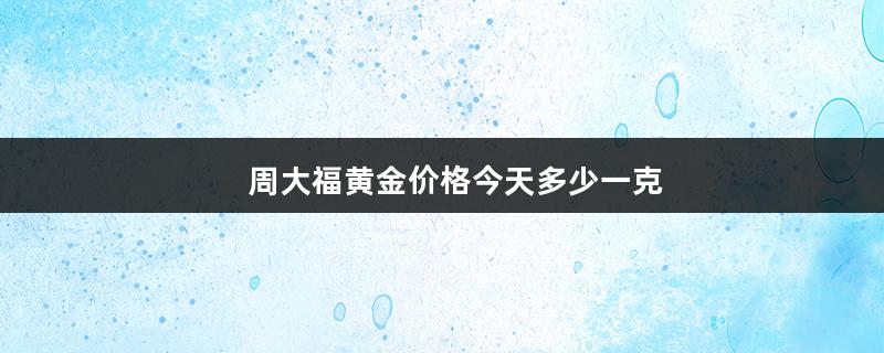 周大福黄金价格今天多少一克（周大福黄金价格今天多少一克2022）