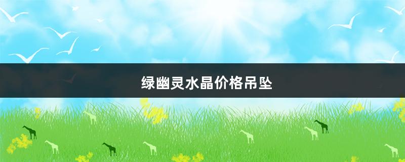 绿幽灵水晶价格吊坠（绿幽灵水晶吊坠价格图片）