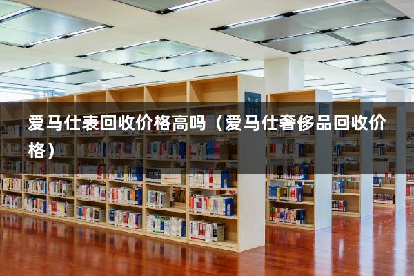 爱马仕表回收价格高吗（爱马仕奢侈品回收价格）