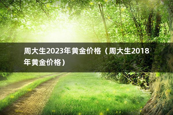 周大生2023年黄金价格（周大生2018年黄金价格）