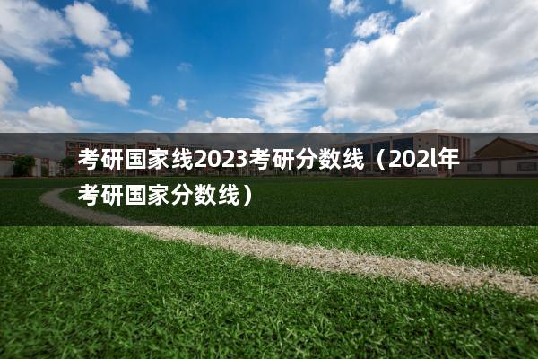 考研国家线2023考研分数线（202l年考研国家分数线）