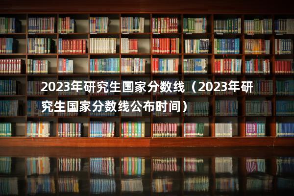 2023年研究生国家分数线（2023年研究生国家分数线公布时间）