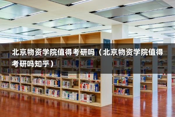 北京物资学院值得考研吗（北京物资学院值得考研吗知乎）