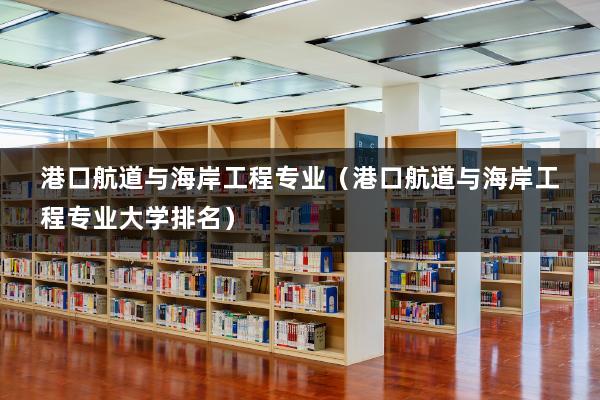 港口航道与海岸工程专业（港口航道与海岸工程专业大学排名）