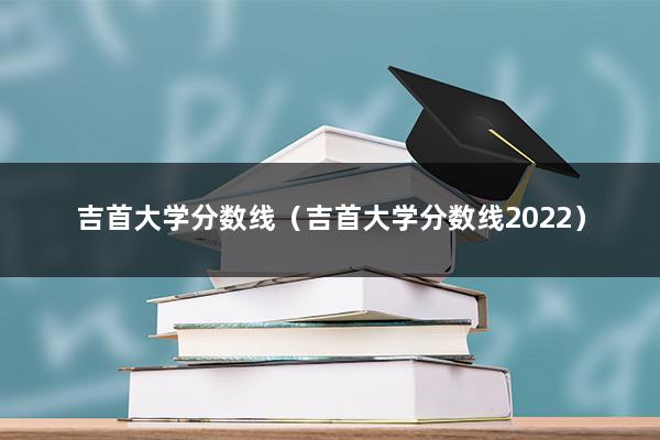 吉首大学分数线（吉首大学分数线2022）