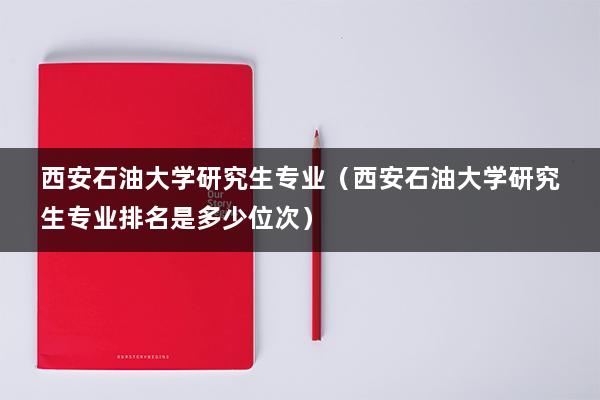 西安石油大学研究生专业（西安石油大学研究生专业排名是多少位次）