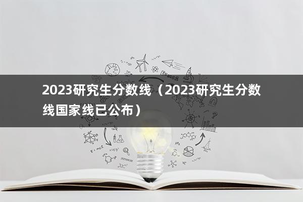 2023研究生分数线（2023研究生分数线国家线已公布）