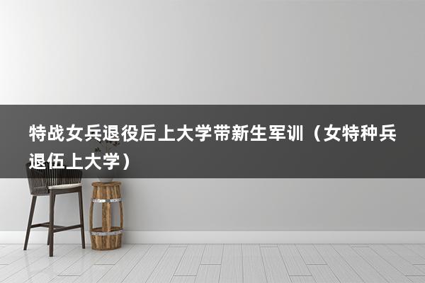 特战女兵退役后上大学带新生军训（退伍军人回去上大学还需要参加军训吗）