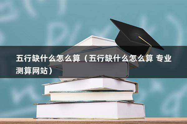 五行缺什么怎么算（如何计算自己五行缺什么）