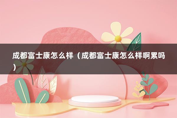 成都富士康怎么样（成都富士康怎么样啊累吗）