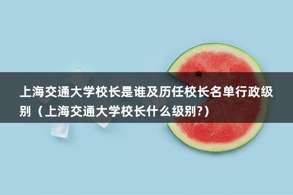 上海交通大学校长是谁及历任校长名单行政级别（上海交通大学校长什么级别-）