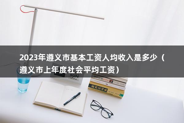 2023年遵义市基本工资人均收入是多少（贵州省遵义市最低工资标准2023）