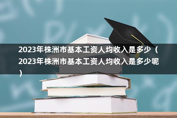 2023年株洲市基本工资人均收入是多少（株洲市2023年平均工资标准）