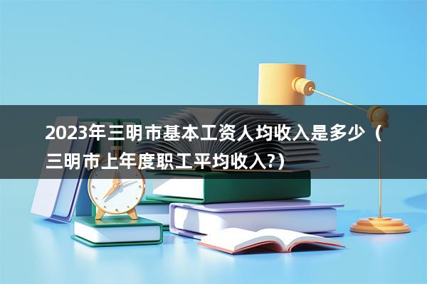 2023年三明市基本工资人均收入是多少（三明市上年度职工平均收入-）