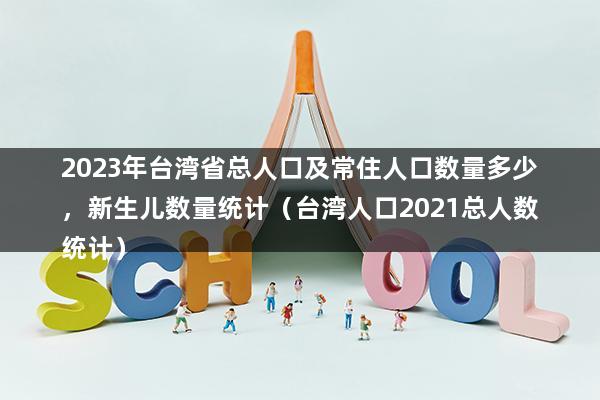 2023年台湾省总人口及常住人口数量多少，新生儿数量统计（台湾人口2023总人数统计）