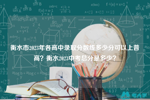 衡水市2023年各高中录取分数线多少分可以上普高？衡水2023中考总分是多少？