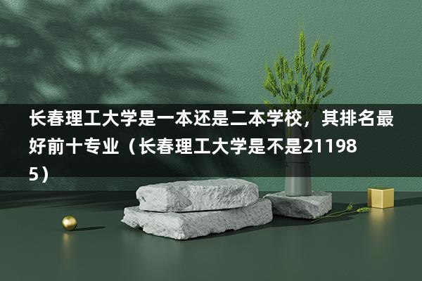 长春理工大学是一本还是二本学校，其排名最好前十专业（长春理工大学是不是211985）