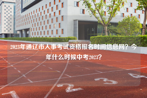 2023年通辽市人事考试资格报名时间信息网？今年什么时候中考2023？