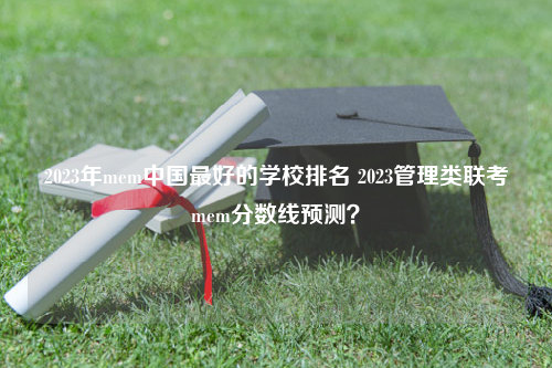 2023年mem中国最好的学校排名 2023管理类联考mem分数线预测？