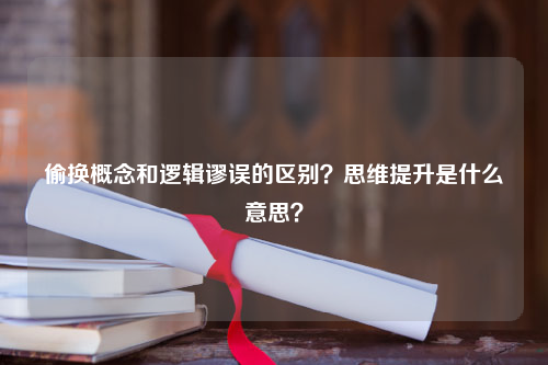 偷换概念和逻辑谬误的区别？思维提升是什么意思？