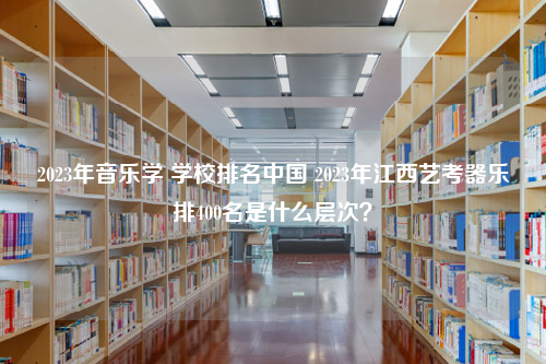 2023年音乐学 学校排名中国 2023年江西艺考器乐排400名是什么层次？