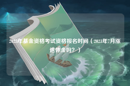 2023年基金资格考试资格报名时间（2023年7月涨退休金吗？）