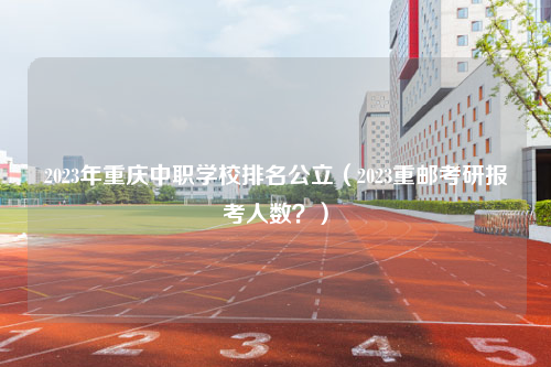 2023年重庆中职学校排名公立（2023重邮考研报考人数？）