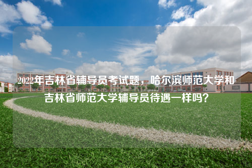 2023年吉林省辅导员考试题，哈尔滨师范大学和吉林省师范大学辅导员待遇一样吗？