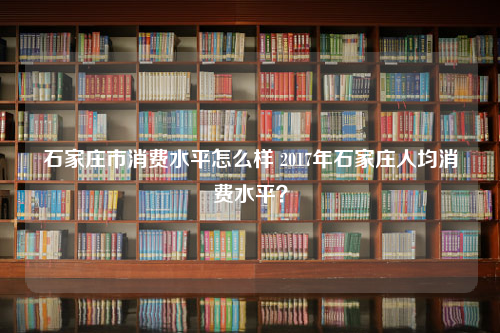 石家庄市消费水平怎么样 2023年石家庄人均消费水平？