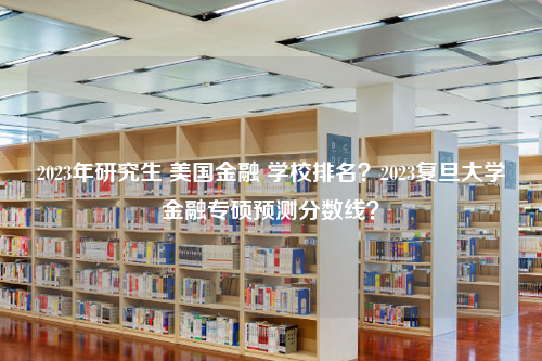 2023年研究生 美国金融 学校排名？2023复旦大学金融专硕预测分数线？