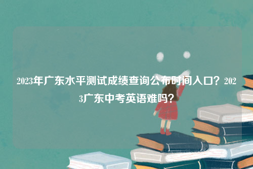 2023年广东水平测试成绩查询公布时间入口？2023广东中考英语难吗？