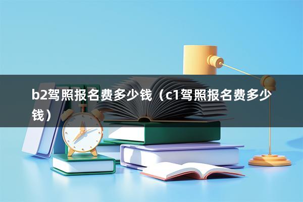 b2驾照报名费多少钱（c1驾照报名费多少钱）