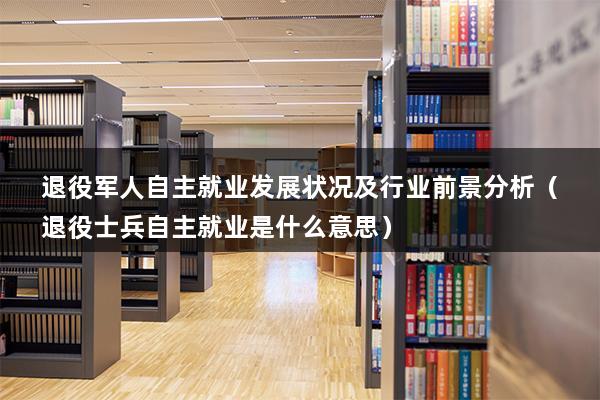 退役军人自主就业发展状况及行业前景分析（退役士兵自主就业是什么意思）