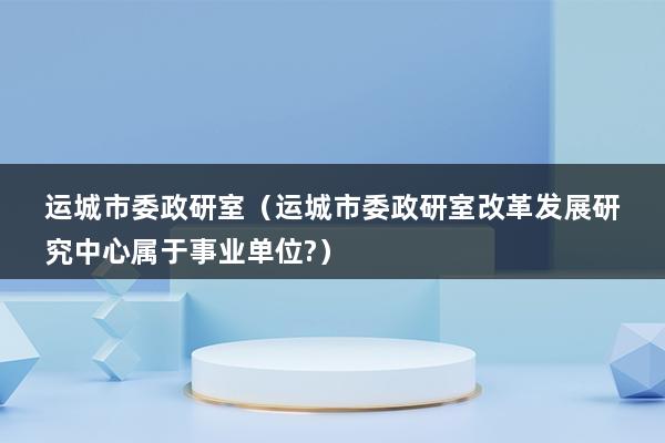 运城市委政研室（运城市委政研室改革发展研究中心属于事业单位-）