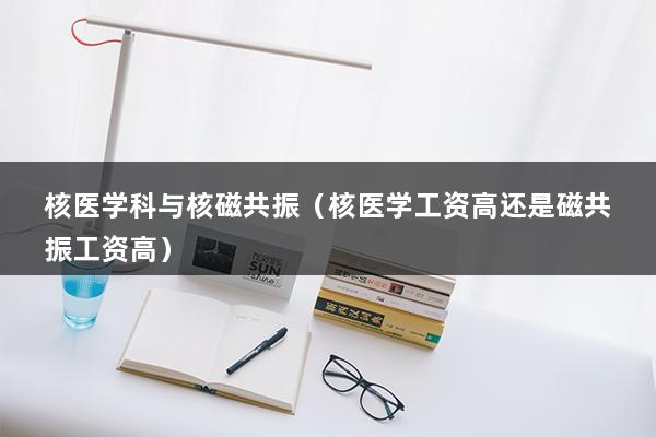 核医学科与核磁共振（核医学工资高还是磁共振工资高）