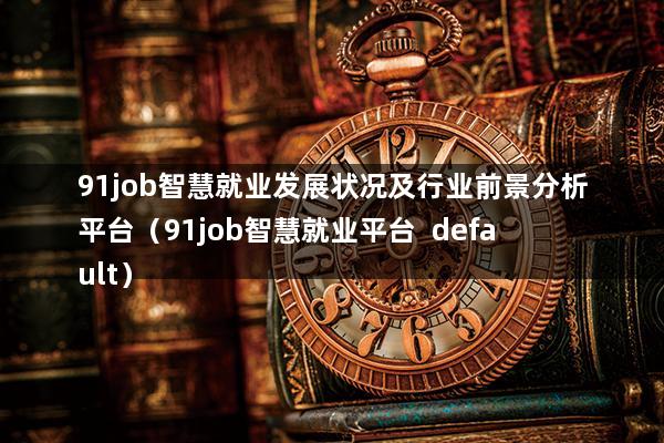 91job智慧就业发展状况及行业前景分析平台（91job智慧就业平台  default）