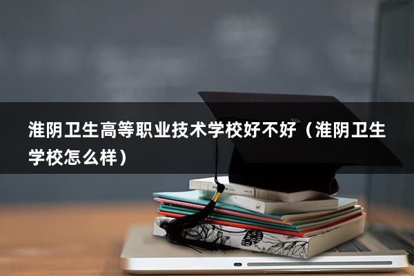 淮阴卫生高等职业技术学校好不好（淮阴卫生学校怎么样）