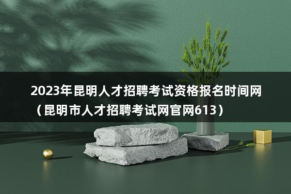 2023年昆明人才招聘考试资格报名时间网（昆明市人才招聘考试网官网613）