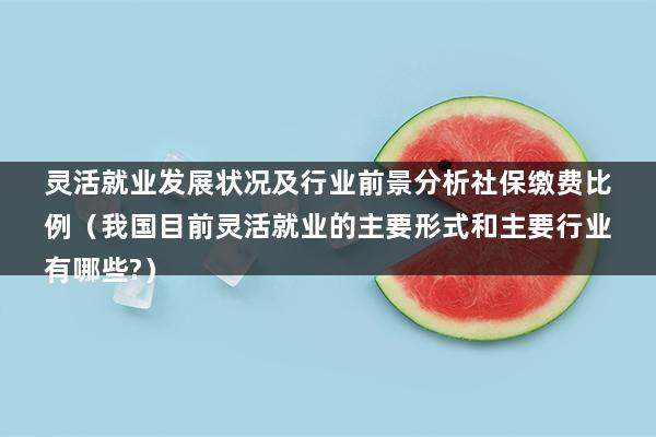 灵活就业发展状况及行业前景分析社保缴费比例（我国目前灵活就业的主要形式和主要行业有哪些-）