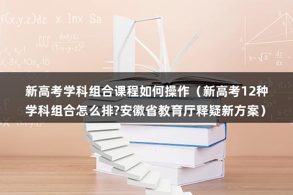 新高考学科组合课程如何操作（新高考12种学科组合怎么排-安徽省教育厅释疑新方案）