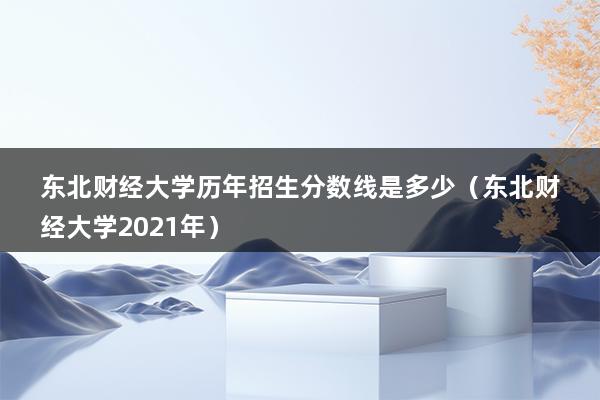 东北财经大学历年招生分数线是多少（东北财经大学2023年）