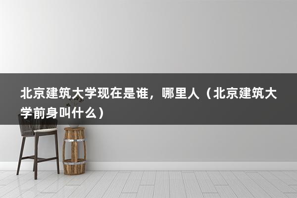 北京建筑大学现在是谁，哪里人（北京建筑大学前身叫什么）