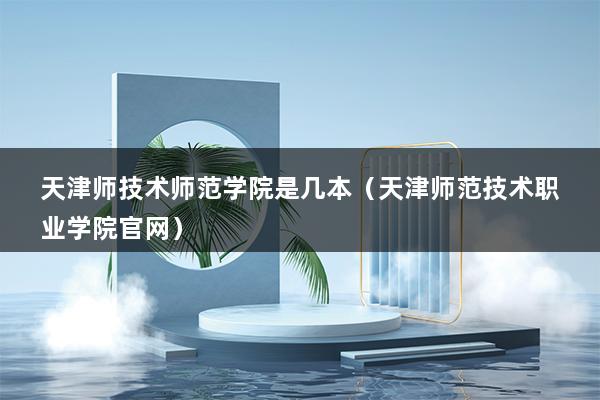 天津师技术师范学院是几本（天津师范技术职业学院官网）