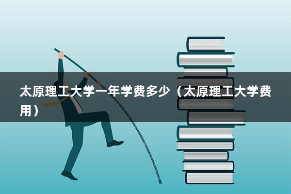 太原理工大学一年学费多少（太原理工大学费用）