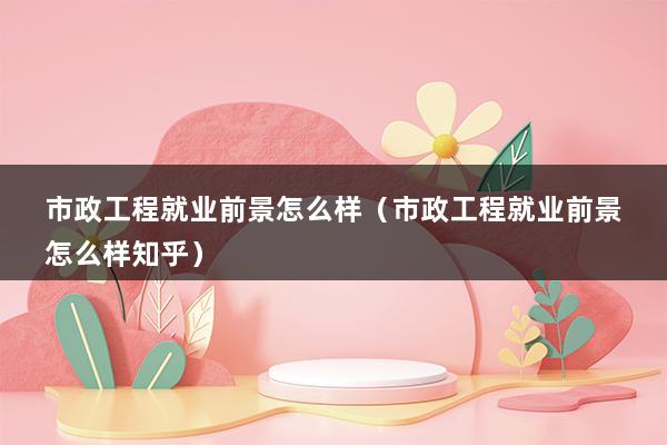 市政工程就业前景怎么样（市政工程就业前景怎么样知乎）