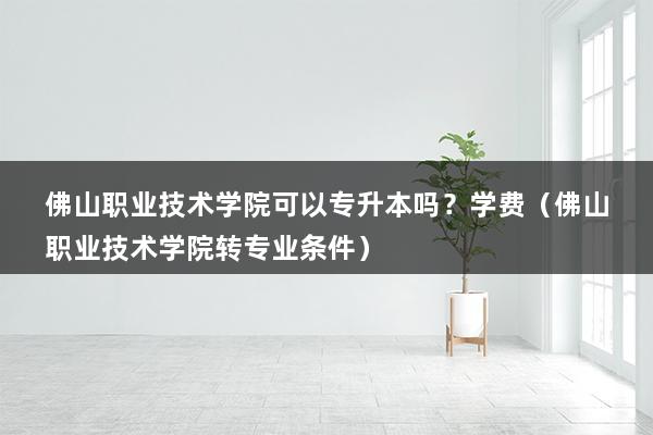 佛山职业技术学院可以专升本吗？学费（佛山职业技术学院转专业条件）