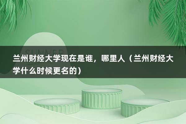 兰州财经大学现在是谁，哪里人（兰州财经大学什么时候更名的）