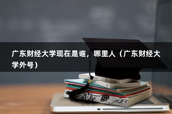 广东财经大学现在是谁，哪里人（广东财经大学外号）