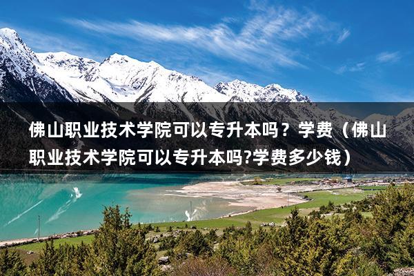 佛山职业技术学院可以专升本吗？学费（佛山职业技术学院可以专升本吗-学费多少钱）